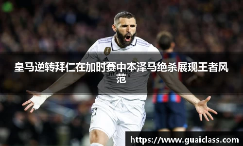 皇马逆转拜仁在加时赛中本泽马绝杀展现王者风范